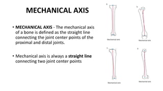 • MECHANICAL AXIS - The mechanical axis
of a bone is defined as the straight line
connecting the joint center points of the
proximal and distal joints.
• Mechanical axis is always a straight line
connecting two joint center points
MECHANICAL AXIS
 