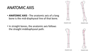 ANATOMIC AXIS
• ANATOMIC AXIS - The anatomic axis of a long
bone is the mid-diaphyseal line of that bone.
• In straight bones, the anatomic axis follows
the straight middiaphyseal path.
 