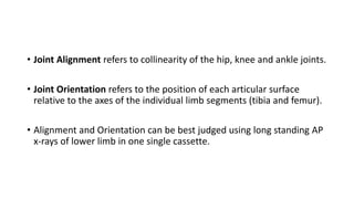 • Joint Alignment refers to collinearity of the hip, knee and ankle joints.
• Joint Orientation refers to the position of each articular surface
relative to the axes of the individual limb segments (tibia and femur).
• Alignment and Orientation can be best judged using long standing AP
x-rays of lower limb in one single cassette.
 
