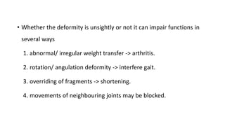 • Whether the deformity is unsightly or not it can impair functions in
several ways
1. abnormal/ irregular weight transfer -> arthritis.
2. rotation/ angulation deformity -> interfere gait.
3. overriding of fragments -> shortening.
4. movements of neighbouring joints may be blocked.
 