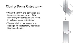 Closing Dome Osteotomy
• When the CORA and correction axis
lie on the concave cortex of the
deformity, the correction will result
in a closing dome osteotomy.
• The translation that occurs in a
closing dome osteotomy decreases
final bone length.
 