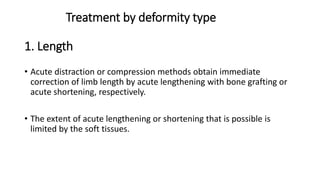 Treatment by deformity type
1. Length
• Acute distraction or compression methods obtain immediate
correction of limb length by acute lengthening with bone grafting or
acute shortening, respectively.
• The extent of acute lengthening or shortening that is possible is
limited by the soft tissues.
 