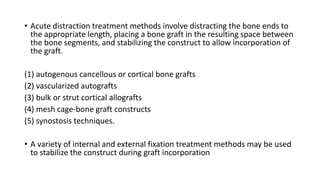 • Acute distraction treatment methods involve distracting the bone ends to
the appropriate length, placing a bone graft in the resulting space between
the bone segments, and stabilizing the construct to allow incorporation of
the graft.
(1) autogenous cancellous or cortical bone grafts
(2) vascularized autografts
(3) bulk or strut cortical allografts
(4) mesh cage-bone graft constructs
(5) synostosis techniques.
• A variety of internal and external fixation treatment methods may be used
to stabilize the construct during graft incorporation
 