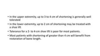 • In the upper extremity, up to 3 to 4 cm of shortening is generally well
tolerated
• In the lower extremity, up to 2 cm of shortening may be treated with
a shoe lift
• Tolerance for a 2- to 4-cm shoe lift is poor for most patients.
• Most patients with shortening of greater than 4 cm will benefit from
restoration of bone length.
 
