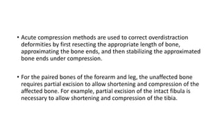 • Acute compression methods are used to correct overdistraction
deformities by first resecting the appropriate length of bone,
approximating the bone ends, and then stabilizing the approximated
bone ends under compression.
• For the paired bones of the forearm and leg, the unaffected bone
requires partial excision to allow shortening and compression of the
affected bone. For example, partial excision of the intact fibula is
necessary to allow shortening and compression of the tibia.
 