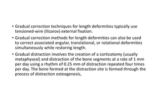 • Gradual correction techniques for length deformities typically use
tensioned-wire (Ilizarov) external fixation.
• Gradual correction methods for length deformities can also be used
to correct associated angular, translational, or rotational deformities
simultaneously while restoring length.
• Gradual distraction involves the creation of a corticotomy (usually
metaphyseal) and distraction of the bone segments at a rate of 1 mm
per day using a rhythm of 0.25 mm of distraction repeated four times
per day. The bone formed at the distraction site is formed through the
process of distraction osteogenesis,
 