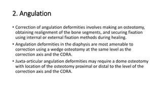 2. Angulation
• Correction of angulation deformities involves making an osteotomy,
obtaining realignment of the bone segments, and securing fixation
using internal or external fixation methods during healing.
• Angulation deformities in the diaphysis are most amenable to
correction using a wedge osteotomy at the same level as the
correction axis and the CORA.
• Juxta-articular angulation deformities may require a dome osteotomy
with location of the osteotomy proximal or distal to the level of the
correction axis and the CORA.
 