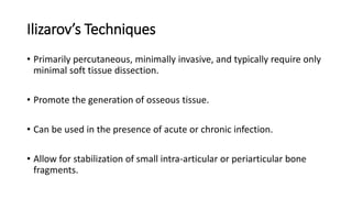Ilizarov’s Techniques
• Primarily percutaneous, minimally invasive, and typically require only
minimal soft tissue dissection.
• Promote the generation of osseous tissue.
• Can be used in the presence of acute or chronic infection.
• Allow for stabilization of small intra-articular or periarticular bone
fragments.
 