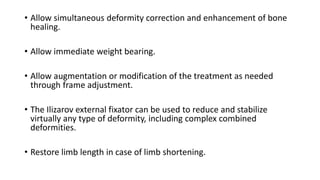 • Allow simultaneous deformity correction and enhancement of bone
healing.
• Allow immediate weight bearing.
• Allow augmentation or modification of the treatment as needed
through frame adjustment.
• The Ilizarov external fixator can be used to reduce and stabilize
virtually any type of deformity, including complex combined
deformities.
• Restore limb length in case of limb shortening.
 