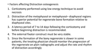• Factors affecting Distraction osteogenesis
1. Corticotomy performed using low energy technique to avoid
necrosis
2. Distraction of the metaphyseal or metaphyseal– diaphyseal regions
has superior potential for regenerate bone formation relative to
diaphyseal sites.
3. A latency period of 7 to 14 days following the corticotomy and
before beginning distraction is recommended.
4. The external fixator construct must be very stable.
5. Since the formation of the bony regenerate is slower in some
patients, the treating physician should monitor the progression of
the regenerate on plain radiographs and adjust the rate and rhythm
of distraction accordingly
 