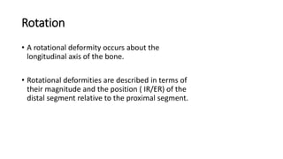 Rotation
• A rotational deformity occurs about the
longitudinal axis of the bone.
• Rotational deformities are described in terms of
their magnitude and the position ( IR/ER) of the
distal segment relative to the proximal segment.
 
