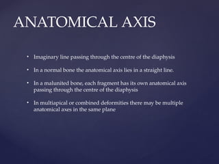 ANATOMICAL AXIS
• Imaginary line passing through the centre of the diaphysis
• In a normal bone the anatomical axis lies in a straight line.
• In a malunited bone, each fragment has its own anatomical axis
passing through the centre of the diaphysis
• In multiapical or combined deformities there may be multiple
anatomical axes in the same plane
 