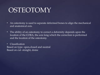 OSTEOTOMY
• An osteotomy is used to separate deformed bones to align the mechanical
and anatomical axis.
• The ability of an osteotomy to correct a deformity depends upon the
location of the CORA, the axis long which the correction is performed
and the location of the osteotomy.
• Classification
Based on type- open,closed and neutral
Based on cut- straight, dome
 