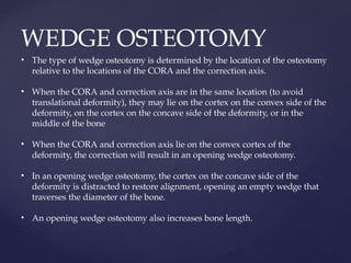 WEDGE OSTEOTOMY
• The type of wedge osteotomy is determined by the location of the osteotomy
relative to the locations of the CORA and the correction axis.
• When the CORA and correction axis are in the same location (to avoid
translational deformity), they may lie on the cortex on the convex side of the
deformity, on the cortex on the concave side of the deformity, or in the
middle of the bone
• When the CORA and correction axis lie on the convex cortex of the
deformity, the correction will result in an opening wedge osteotomy.
• In an opening wedge osteotomy, the cortex on the concave side of the
deformity is distracted to restore alignment, opening an empty wedge that
traverses the diameter of the bone.
• An opening wedge osteotomy also increases bone length.
 