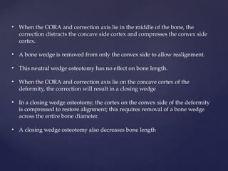 • When the CORA and correction axis lie in the middle of the bone, the
correction distracts the concave side cortex and compresses the convex side
cortex.
• A bone wedge is removed from only the convex side to allow realignment.
• This neutral wedge osteotomy has no effect on bone length.
• When the CORA and correction axis lie on the concave cortex of the
deformity, the correction will result in a closing wedge
• In a closing wedge osteotomy, the cortex on the convex side of the deformity
is compressed to restore alignment; this requires removal of a bone wedge
across the entire bone diameter.
• A closing wedge osteotomy also decreases bone length
 
