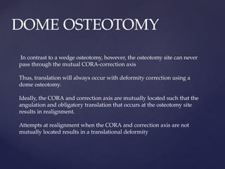 DOME OSTEOTOMY
In contrast to a wedge osteotomy, however, the osteotomy site can never
pass through the mutual CORA-correction axis
Thus, translation will always occur with deformity correction using a
dome osteotomy.
Ideally, the CORA and correction axis are mutually located such that the
angulation and obligatory translation that occurs at the osteotomy site
results in realignment.
Attempts at realignment when the CORA and correction axis are not
mutually located results in a translational deformity
 