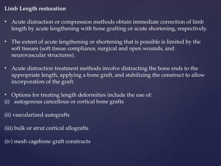 Limb Length restoration
• Acute distraction or compression methods obtain immediate correction of limb
length by acute lengthening with bone grafting or acute shortening, respectively.
• The extent of acute lengthening or shortening that is possible is limited by the
soft tissues (soft tissue compliance, surgical and open wounds, and
neurovascular structures).
• Acute distraction treatment methods involve distracting the bone ends to the
appropriate length, applying a bone graft, and stabilizing the construct to allow
incorporation of the graft.
• Options for treating length deformities include the use of:
(i) autogenous cancellous or cortical bone grafts
(ii) vascularized autografts
(iii) bulk or strut cortical allografts
(iv) mesh cagebone graft constructs
 