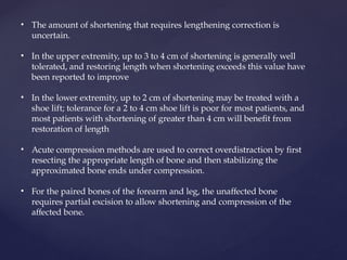 • The amount of shortening that requires lengthening correction is
uncertain.
• In the upper extremity, up to 3 to 4 cm of shortening is generally well
tolerated, and restoring length when shortening exceeds this value have
been reported to improve
• In the lower extremity, up to 2 cm of shortening may be treated with a
shoe lift; tolerance for a 2 to 4 cm shoe lift is poor for most patients, and
most patients with shortening of greater than 4 cm will benefit from
restoration of length
• Acute compression methods are used to correct overdistraction by first
resecting the appropriate length of bone and then stabilizing the
approximated bone ends under compression.
• For the paired bones of the forearm and leg, the unaffected bone
requires partial excision to allow shortening and compression of the
affected bone.
 