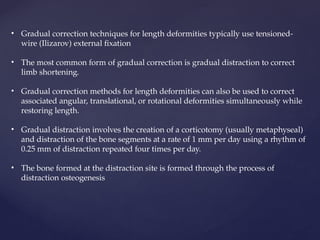 • Gradual correction techniques for length deformities typically use tensioned-
wire (Ilizarov) external fixation
• The most common form of gradual correction is gradual distraction to correct
limb shortening.
• Gradual correction methods for length deformities can also be used to correct
associated angular, translational, or rotational deformities simultaneously while
restoring length.
• Gradual distraction involves the creation of a corticotomy (usually metaphyseal)
and distraction of the bone segments at a rate of 1 mm per day using a rhythm of
0.25 mm of distraction repeated four times per day.
• The bone formed at the distraction site is formed through the process of
distraction osteogenesis
 