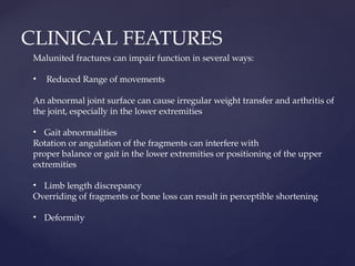 CLINICAL FEATURES
Malunited fractures can impair function in several ways:
• Reduced Range of movements
An abnormal joint surface can cause irregular weight transfer and arthritis of
the joint, especially in the lower extremities
• Gait abnormalities
Rotation or angulation of the fragments can interfere with
proper balance or gait in the lower extremities or positioning of the upper
extremities
• Limb length discrepancy
Overriding of fragments or bone loss can result in perceptible shortening
• Deformity
 