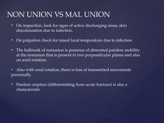 NON UNION VS MAL UNION
• On inspection, look for signs of active discharging sinus, skin
discolouration due to infection.
• On palpation check for raised local temperature due to infection
• The hallmark of nonunion is presence of abnormal painless mobility
at the nonunion that is present in two perpendicular planes and also
on axial rotation.
• Also with axial rotation, there is loss of transmitted movements
proximally.
• Painless crepitus (differentiating from acute fracture) is also a
characteristic
 