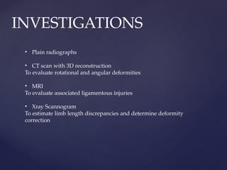 INVESTIGATIONS
• Plain radiographs
• CT scan with 3D reconstruction
To evaluate rotational and angular deformities
• MRI
To evaluate associated ligamentous injuries
• Xray Scannogram
To estimate limb length discrepancies and determine deformity
correction
 