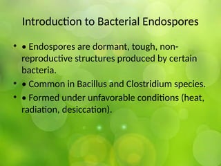 Introduction to Bacterial Endospores
• • Endospores are dormant, tough, non-
reproductive structures produced by certain
bacteria.
• • Common in Bacillus and Clostridium species.
• • Formed under unfavorable conditions (heat,
radiation, desiccation).
 