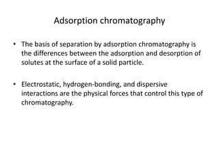 Adsorption chromatography
• The basis of separation by adsorption chromatography is
the differences between the adsorption and desorption of
solutes at the surface of a solid particle.
• Electrostatic, hydrogen-bonding, and dispersive
interactions are the physical forces that control this type of
chromatography.
 