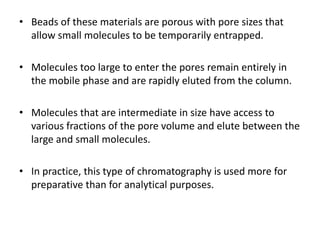 • Beads of these materials are porous with pore sizes that
allow small molecules to be temporarily entrapped.
• Molecules too large to enter the pores remain entirely in
the mobile phase and are rapidly eluted from the column.
• Molecules that are intermediate in size have access to
various fractions of the pore volume and elute between the
large and small molecules.
• In practice, this type of chromatography is used more for
preparative than for analytical purposes.
 