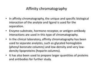 Affinity chromatography
• In affinity chromatography, the unique and specific biological
interaction of the analyte and ligand is used for the
separation.
• Enzyme-substrate, hormone-receptor, or antigen-antibody
interactions are used in this type of chromatography.
• In the clinical laboratory, affinity chromatography has been
used to separate analytes, such as glycated hemoglobin
(phenyl boronate columns) and low-density and very low-
density lipoproteins (heparin columns).
• It has also been used to prepare larger quantities of proteins
and antibodies for further study.
 