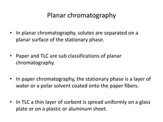 Planar chromatography
• In planar chromatography, solutes are separated on a
planar surface of the stationary phase.
• Paper and TLC are sub classifications of planar
chromatography.
• In paper chromatography, the stationary phase is a layer of
water or a polar solvent coated onto the paper fibers.
• In TLC a thin layer of sorbent is spread uniformly on a glass
plate or on a plastic or aluminum sheet.
 