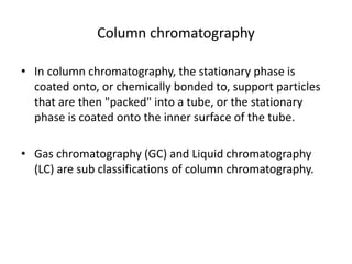 Column chromatography
• In column chromatography, the stationary phase is
coated onto, or chemically bonded to, support particles
that are then "packed" into a tube, or the stationary
phase is coated onto the inner surface of the tube.
• Gas chromatography (GC) and Liquid chromatography
(LC) are sub classifications of column chromatography.
 