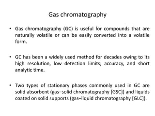 Gas chromatography
• Gas chromatography (GC) is useful for compounds that are
naturally volatile or can be easily converted into a volatile
form.
• GC has been a widely used method for decades owing to its
high resolution, low detection limits, accuracy, and short
analytic time.
• Two types of stationary phases commonly used in GC are
solid absorbent (gas–solid chromatography [GSC]) and liquids
coated on solid supports (gas–liquid chromatography [GLC]).
 