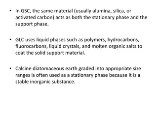 • In GSC, the same material (usually alumina, silica, or
activated carbon) acts as both the stationary phase and the
support phase.
• GLC uses liquid phases such as polymers, hydrocarbons,
fluorocarbons, liquid crystals, and molten organic salts to
coat the solid support material.
• Calcine diatomaceous earth graded into appropriate size
ranges is often used as a stationary phase because it is a
stable inorganic substance.
 