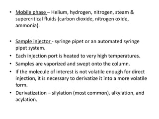 • Mobile phase – Helium, hydrogen, nitrogen, steam &
supercritical fluids (carbon dioxide, nitrogen oxide,
ammonia).
• Sample injector - syringe pipet or an automated syringe
pipet system.
• Each injection port is heated to very high temperatures.
• Samples are vaporized and swept onto the column.
• If the molecule of interest is not volatile enough for direct
injection, it is necessary to derivatize it into a more volatile
form.
• Derivatization – silylation (most common), alkylation, and
acylation.
 