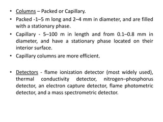 • Columns – Packed or Capillary.
• Packed -1–5 m long and 2–4 mm in diameter, and are filled
with a stationary phase.
• Capillary - 5–100 m in length and from 0.1–0.8 mm in
diameter, and have a stationary phase located on their
interior surface.
• Capillary columns are more efficient.
• Detectors - flame ionization detector (most widely used),
thermal conductivity detector, nitrogen–phosphorus
detector, an electron capture detector, flame photometric
detector, and a mass spectrometric detector.
 