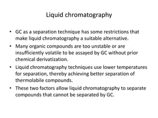 Liquid chromatography
• GC as a separation technique has some restrictions that
make liquid chromatography a suitable alternative.
• Many organic compounds are too unstable or are
insufficiently volatile to be assayed by GC without prior
chemical derivatization.
• Liquid chromatography techniques use lower temperatures
for separation, thereby achieving better separation of
thermolabile compounds.
• These two factors allow liquid chromatography to separate
compounds that cannot be separated by GC.
 