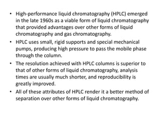 • High-performance liquid chromatography (HPLC) emerged
in the late 1960s as a viable form of liquid chromatography
that provided advantages over other forms of liquid
chromatography and gas chromatography.
• HPLC uses small, rigid supports and special mechanical
pumps, producing high pressure to pass the mobile phase
through the column.
• The resolution achieved with HPLC columns is superior to
that of other forms of liquid chromatography, analysis
times are usually much shorter, and reproducibility is
greatly improved.
• All of these attributes of HPLC render it a better method of
separation over other forms of liquid chromatography.
 