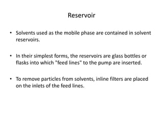 Reservoir
• Solvents used as the mobile phase are contained in solvent
reservoirs.
• In their simplest forms, the reservoirs are glass bottles or
flasks into which "feed lines" to the pump are inserted.
• To remove particles from solvents, inline filters are placed
on the inlets of the feed lines.
 