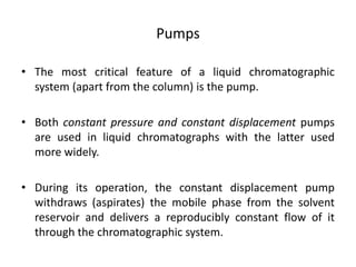 Pumps
• The most critical feature of a liquid chromatographic
system (apart from the column) is the pump.
• Both constant pressure and constant displacement pumps
are used in liquid chromatographs with the latter used
more widely.
• During its operation, the constant displacement pump
withdraws (aspirates) the mobile phase from the solvent
reservoir and delivers a reproducibly constant flow of it
through the chromatographic system.
 