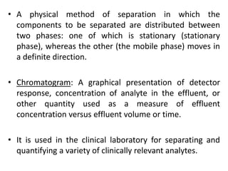 • A physical method of separation in which the
components to be separated are distributed between
two phases: one of which is stationary (stationary
phase), whereas the other (the mobile phase) moves in
a definite direction.
• Chromatogram: A graphical presentation of detector
response, concentration of analyte in the effluent, or
other quantity used as a measure of effluent
concentration versus effluent volume or time.
• It is used in the clinical laboratory for separating and
quantifying a variety of clinically relevant analytes.
 