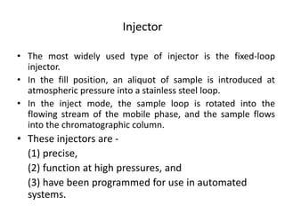 Injector
• The most widely used type of injector is the fixed-loop
injector.
• In the fill position, an aliquot of sample is introduced at
atmospheric pressure into a stainless steel loop.
• In the inject mode, the sample loop is rotated into the
flowing stream of the mobile phase, and the sample flows
into the chromatographic column.
• These injectors are -
(1) precise,
(2) function at high pressures, and
(3) have been programmed for use in automated
systems.
 