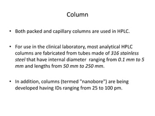 Column
• Both packed and capillary columns are used in HPLC.
• For use in the clinical laboratory, most analytical HPLC
columns are fabricated from tubes made of 316 stainless
steel that have internal diameter ranging from 0.1 mm to 5
mm and lengths from 50 mm to 250 mm.
• In addition, columns (termed "nanobore") are being
developed having IDs ranging from 25 to 100 pm.
 