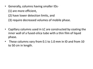 • Generally, columns having smaller IDs-
(1) are more efficient,
(2) have lower detection limits, and
(3) require decreased volumes of mobile phase.
• Capillary columns used in LC are constructed by coating the
inner wall of a fused-silica tube with a thin film of liquid
phase.
• These columns vary from 0.1 to 1.0 mm in ID and from 10
to 50 cm in length.
 