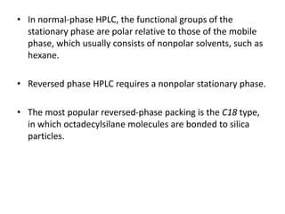 • In normal-phase HPLC, the functional groups of the
stationary phase are polar relative to those of the mobile
phase, which usually consists of nonpolar solvents, such as
hexane.
• Reversed phase HPLC requires a nonpolar stationary phase.
• The most popular reversed-phase packing is the C18 type,
in which octadecylsilane molecules are bonded to silica
particles.
 