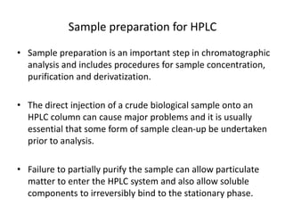 Sample preparation for HPLC
• Sample preparation is an important step in chromatographic
analysis and includes procedures for sample concentration,
purification and derivatization.
• The direct injection of a crude biological sample onto an
HPLC column can cause major problems and it is usually
essential that some form of sample clean-up be undertaken
prior to analysis.
• Failure to partially purify the sample can allow particulate
matter to enter the HPLC system and also allow soluble
components to irreversibly bind to the stationary phase.
 