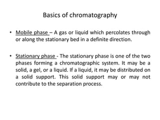 Basics of chromatography
• Mobile phase – A gas or liquid which percolates through
or along the stationary bed in a definite direction.
• Stationary phase - The stationary phase is one of the two
phases forming a chromatographic system. It may be a
solid, a gel, or a liquid. If a liquid, it may be distributed on
a solid support. This solid support may or may not
contribute to the separation process.
 