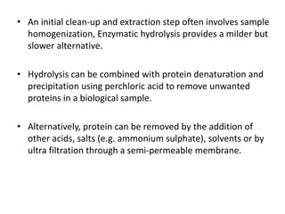 • An initial clean-up and extraction step often involves sample
homogenization, Enzymatic hydrolysis provides a milder but
slower alternative.
• Hydrolysis can be combined with protein denaturation and
precipitation using perchloric acid to remove unwanted
proteins in a biological sample.
• Alternatively, protein can be removed by the addition of
other acids, salts (e.g. ammonium sulphate), solvents or by
ultra filtration through a semi-permeable membrane.
 