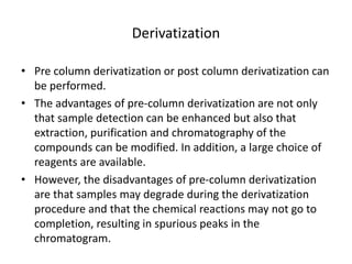 Derivatization
• Pre column derivatization or post column derivatization can
be performed.
• The advantages of pre-column derivatization are not only
that sample detection can be enhanced but also that
extraction, purification and chromatography of the
compounds can be modified. In addition, a large choice of
reagents are available.
• However, the disadvantages of pre-column derivatization
are that samples may degrade during the derivatization
procedure and that the chemical reactions may not go to
completion, resulting in spurious peaks in the
chromatogram.
 