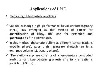 Applications of HPLC
1. Screening of hemoglobinopathies
 Cation: exchange high performance liquid chromatography
(HPLC) has emerged as the method of choice for
quantification of HbA2, HbF and for detection and
quantization of the Hb variants.
 In this method phosphate buffers at different concentrations
(mobile phase), pass under pressure through an ionic
exchange column (stationary phase).
 The stationary phase consists of a temperature controlled
analytical cartridge containing a resin of anionic or cationic
particles (3-5 μm).
 